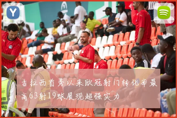 吉拉西首秀以来欧冠射门转化率最高63射19球展现超强实力