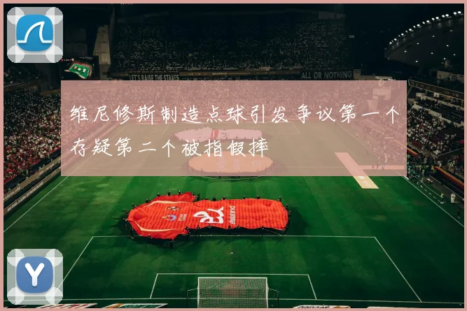 维尼修斯制造点球引发争议第一个存疑第二个被指假摔