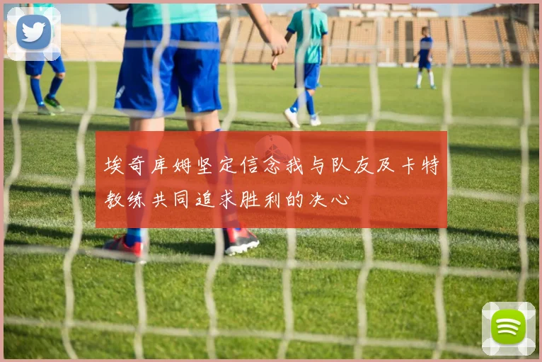 埃奇库姆坚定信念我与队友及卡特教练共同追求胜利的决心
