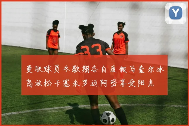 曼联球员冬歇期各自度假马奎尔冰岛放松卡塞米罗迈阿密享受阳光