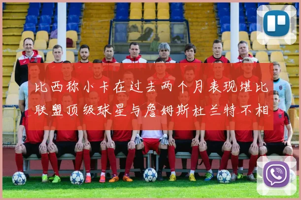 比西称小卡在过去两个月表现堪比联盟顶级球星与詹姆斯杜兰特不相上下