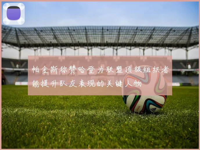 帕金斯称赞哈登为联盟顶级组织者能提升队友表现的关键人物