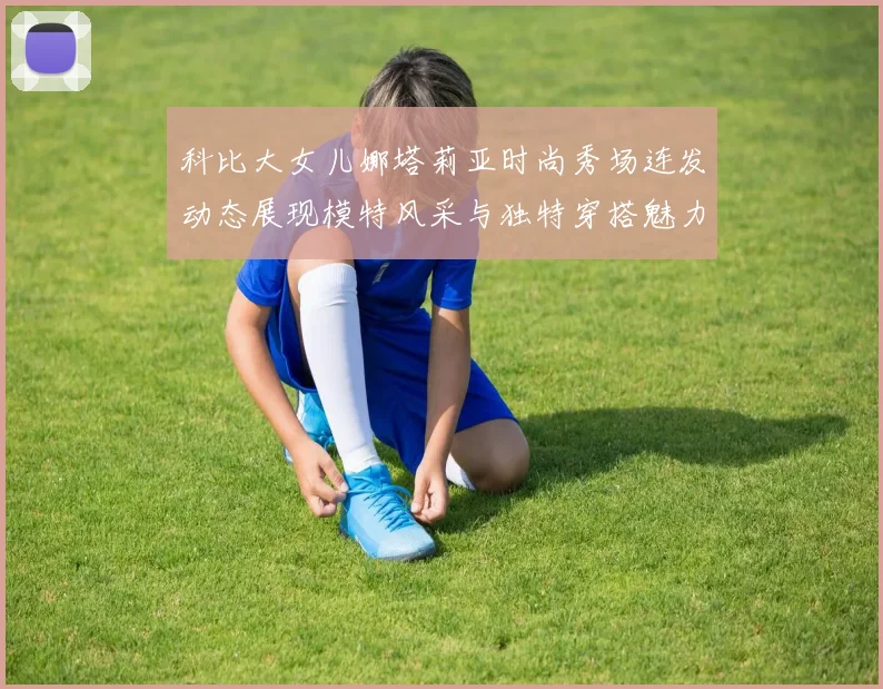 科比大女儿娜塔莉亚时尚秀场连发动态展现模特风采与独特穿搭魅力