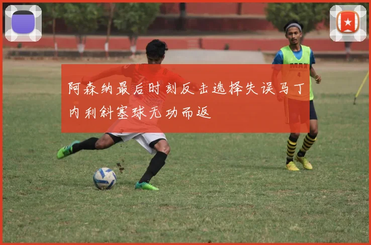 阿森纳最后时刻反击选择失误马丁内利斜塞球无功而返