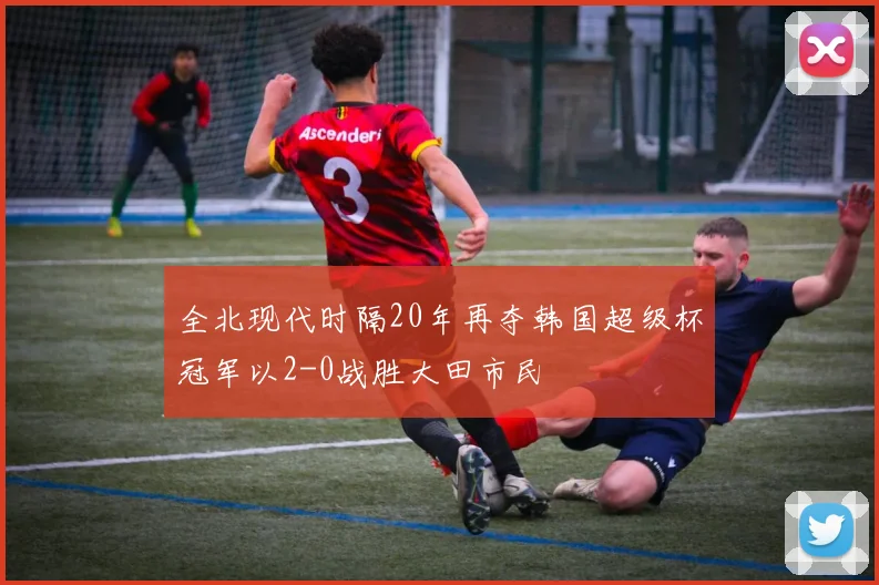 全北现代时隔20年再夺韩国超级杯冠军以2-0战胜大田市民