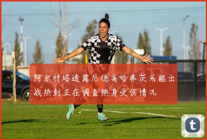 阿尔特塔透露厄德高哈弗茨或能出战热刺正在调查热身受伤情况