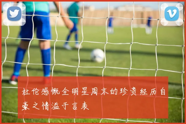 杜伦感慨全明星周末的珍贵经历自豪之情溢于言表