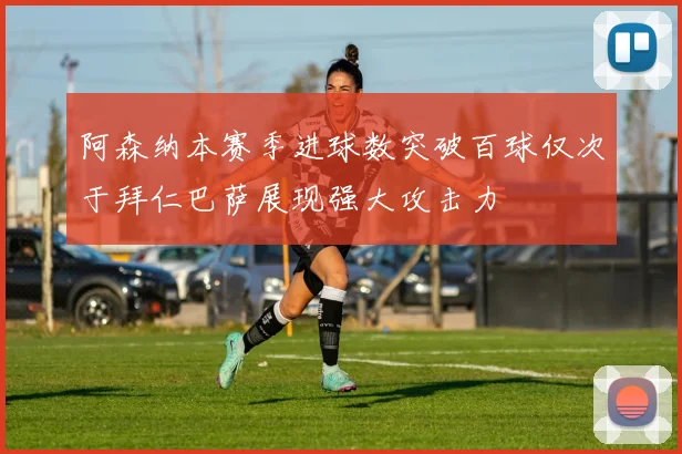 阿森纳本赛季进球数突破百球仅次于拜仁巴萨展现强大攻击力