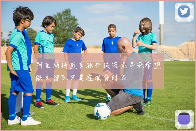 阿里纳斯直言独行侠若无争冠希望欧文留队只是在浪费时间