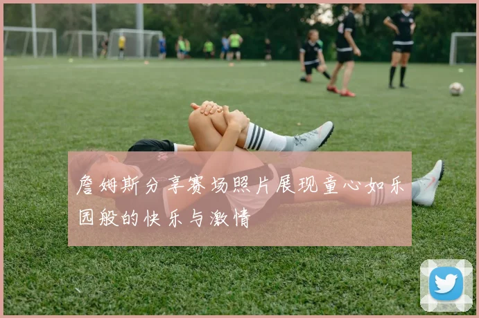 詹姆斯分享赛场照片展现童心如乐园般的快乐与激情