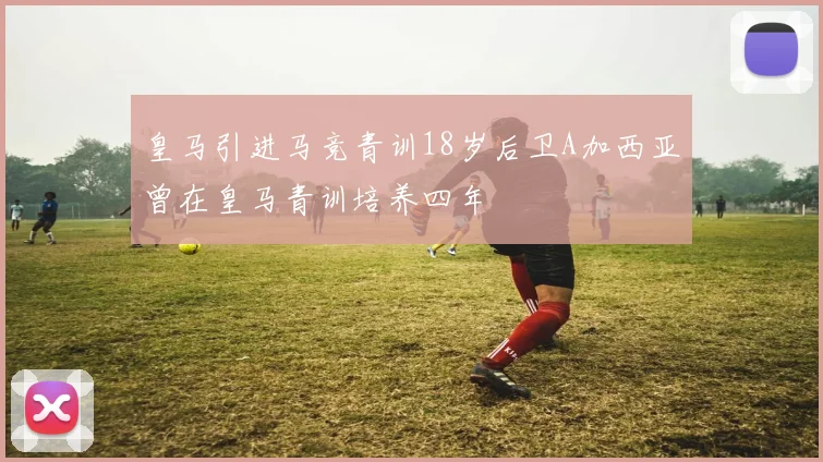 皇马引进马竞青训18岁后卫A加西亚曾在皇马青训培养四年