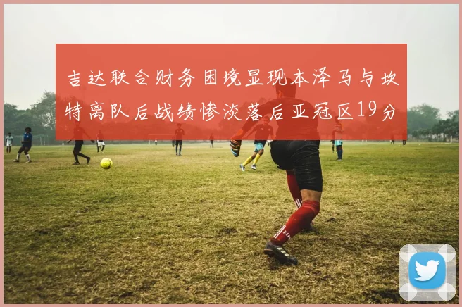 吉达联合财务困境显现本泽马与坎特离队后战绩惨淡落后亚冠区19分