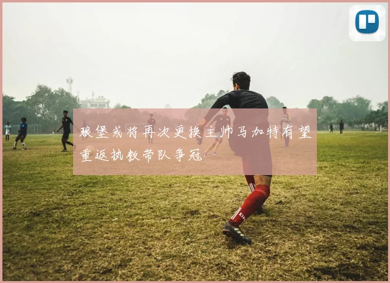 狼堡或将再次更换主帅马加特有望重返执教带队争冠