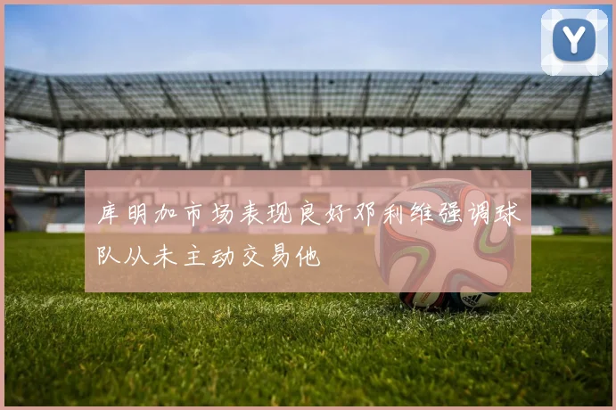 库明加市场表现良好邓利维强调球队从未主动交易他