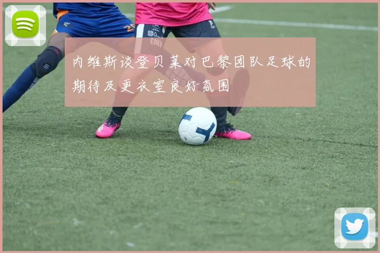 内维斯谈登贝莱对巴黎团队足球的期待及更衣室良好氛围