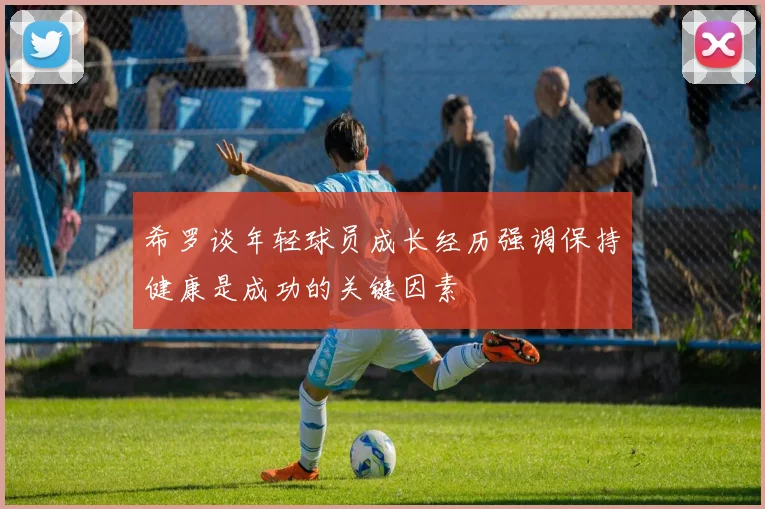 希罗谈年轻球员成长经历强调保持健康是成功的关键因素