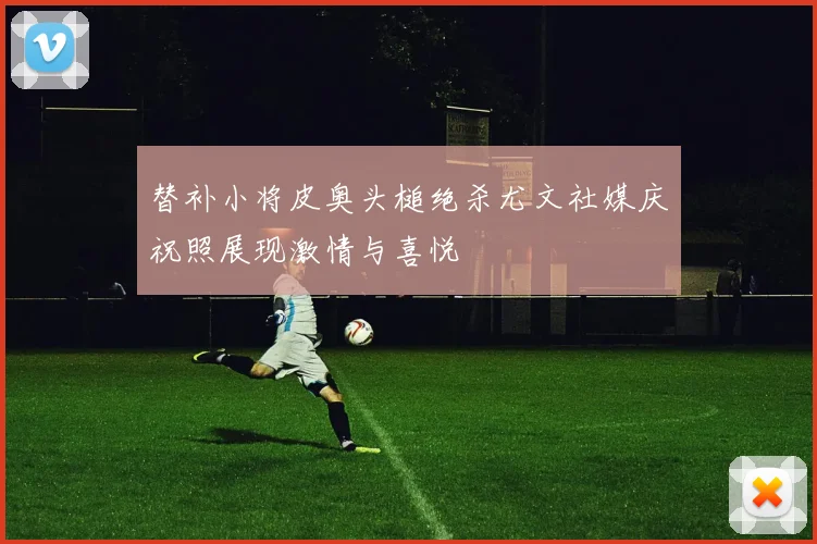 替补小将皮奥头槌绝杀尤文社媒庆祝照展现激情与喜悦