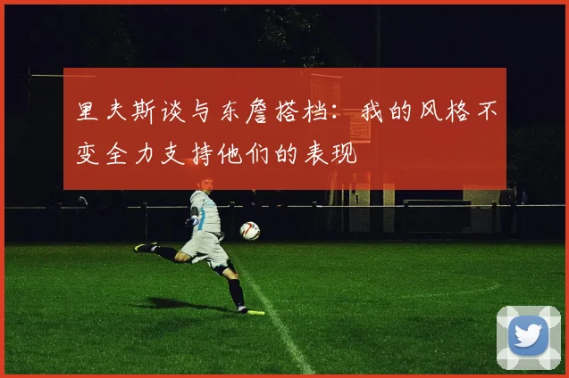 里夫斯谈与东詹搭档：我的风格不变全力支持他们的表现